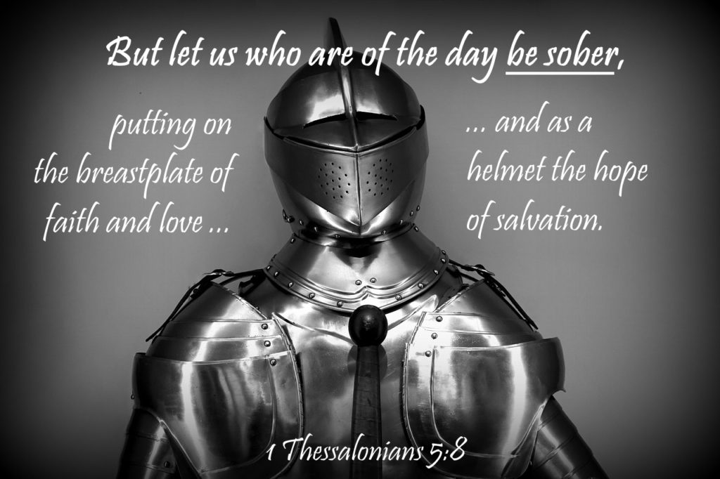 But let us who are of the day be sober, putting on the breastplate of faith and love, and as a helmet the hope of salvation. 1 Thessalonians 5:8
